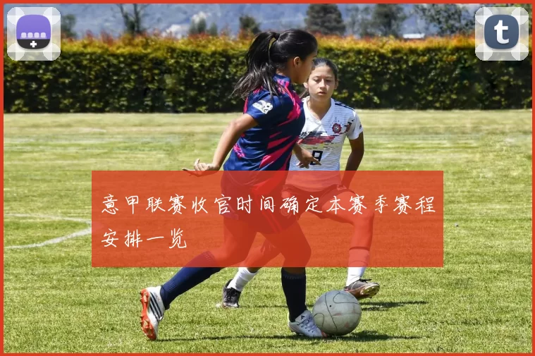 意甲联赛收官时间确定本赛季赛程安排一览