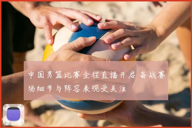 中国男篮比赛全程直播开启 备战赛场细节与阵容表现受关注