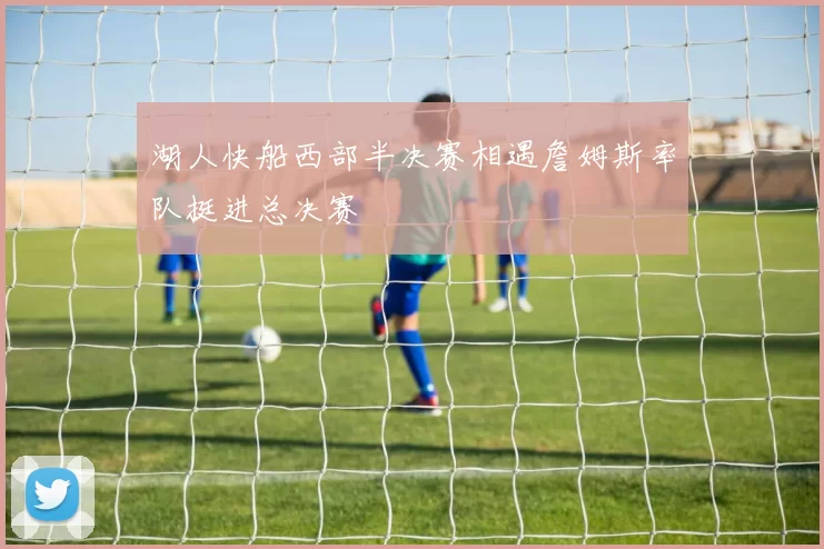 湖人快船西部半决赛相遇詹姆斯率队挺进总决赛