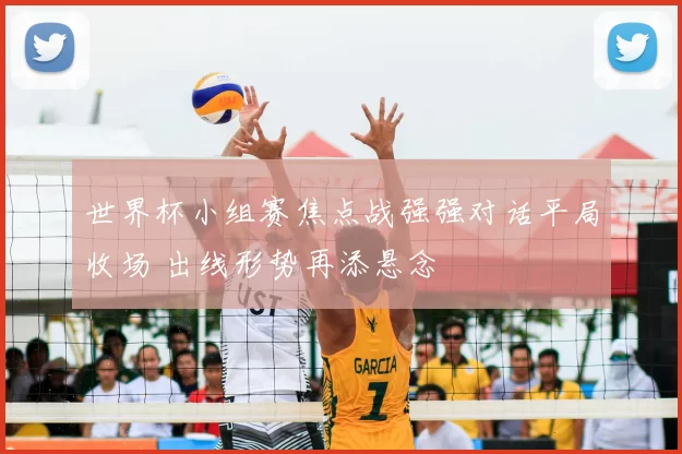 世界杯小组赛焦点战强强对话平局收场 出线形势再添悬念