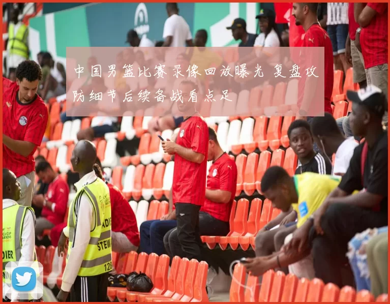 中国男篮比赛录像回放曝光 复盘攻防细节后续备战看点足