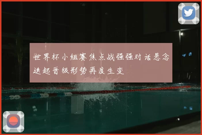 世界杯小组赛焦点战强强对话悬念迭起晋级形势再度生变