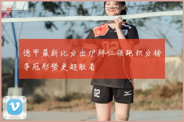 德甲最新比分出炉拜仁领跑积分榜争冠形势更趋胶着