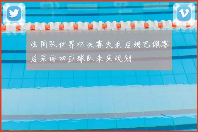 法国队世界杯决赛失利后姆巴佩赛后采访回应球队未来规划