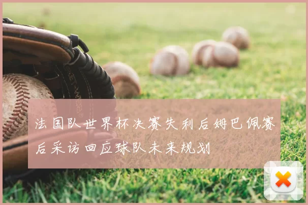 法国队世界杯决赛失利后姆巴佩赛后采访回应球队未来规划