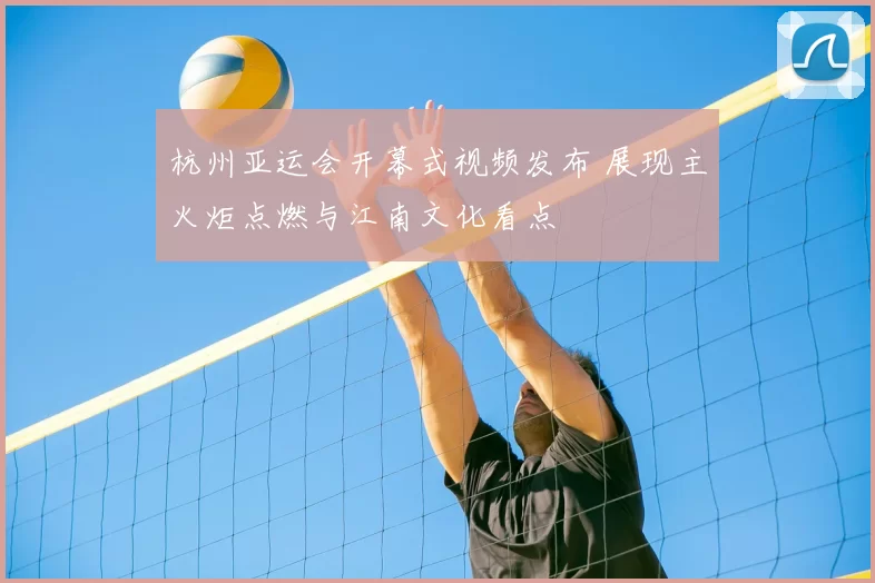 杭州亚运会开幕式视频发布 展现主火炬点燃与江南文化看点