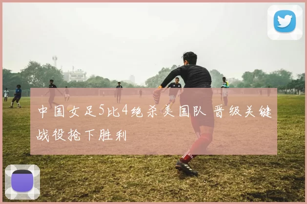 中国女足5比4绝杀美国队 晋级关键战役抢下胜利