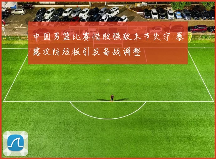 中国男篮比赛惜败强敌末节失守 暴露攻防短板引发备战调整