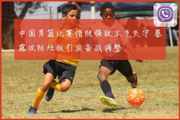 中国男篮比赛惜败强敌末节失守 暴露攻防短板引发备战调整