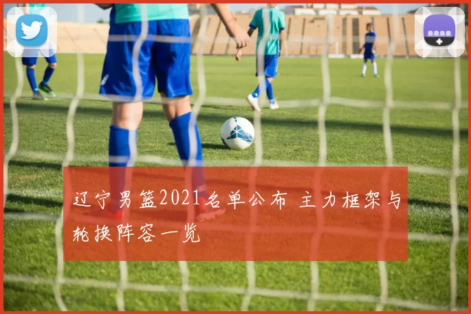 辽宁男篮2021名单公布 主力框架与轮换阵容一览