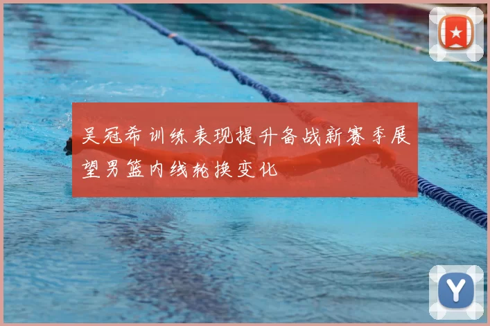 吴冠希训练表现提升备战新赛季展望男篮内线轮换变化