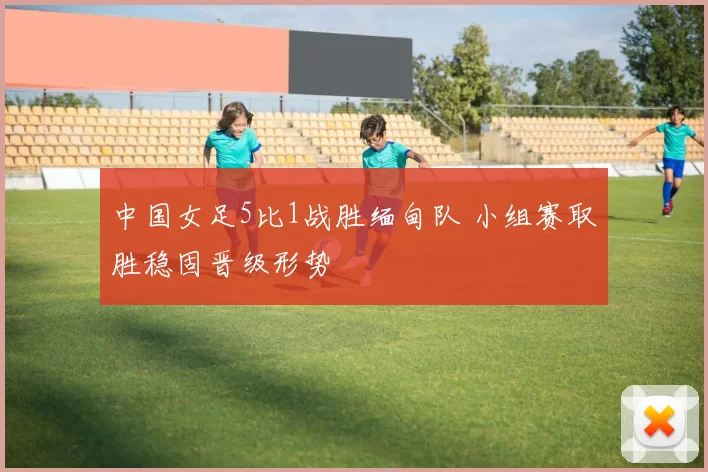 中国女足5比1战胜缅甸队 小组赛取胜稳固晋级形势