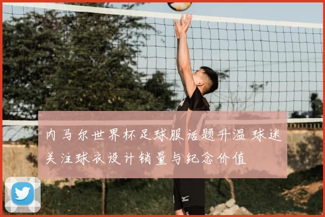 内马尔世界杯足球服话题升温 球迷关注球衣设计销量与纪念价值