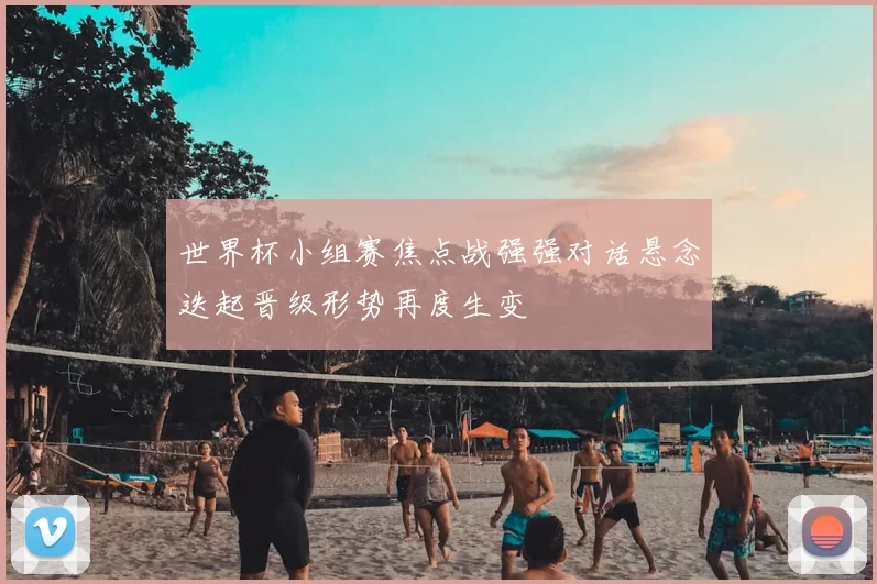 世界杯小组赛焦点战强强对话悬念迭起晋级形势再度生变