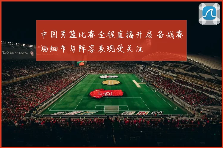 中国男篮比赛全程直播开启 备战赛场细节与阵容表现受关注