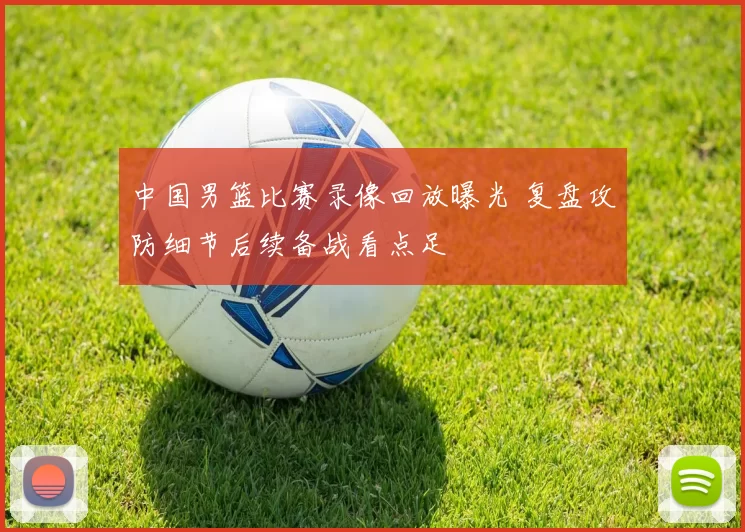 中国男篮比赛录像回放曝光 复盘攻防细节后续备战看点足