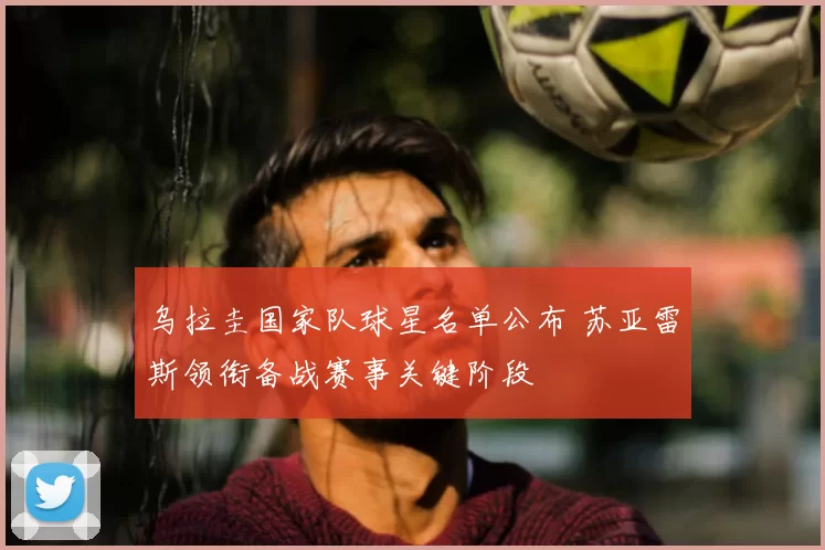 乌拉圭国家队球星名单公布 苏亚雷斯领衔备战赛事关键阶段