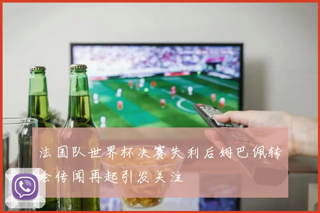 法国队世界杯决赛失利后姆巴佩转会传闻再起引发关注