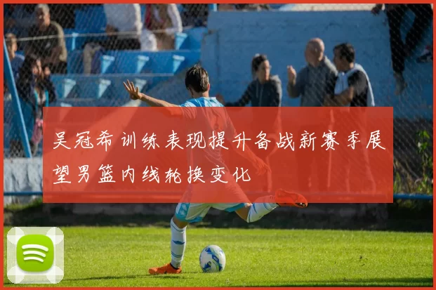 吴冠希训练表现提升备战新赛季展望男篮内线轮换变化