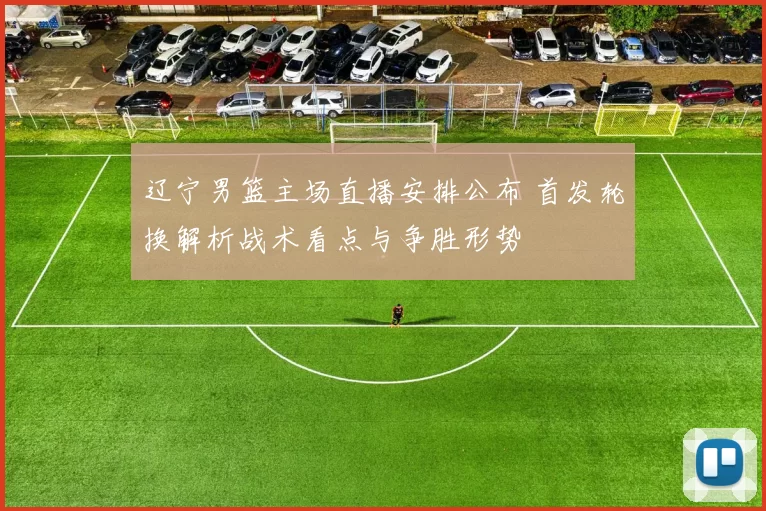 辽宁男篮主场直播安排公布 首发轮换解析战术看点与争胜形势