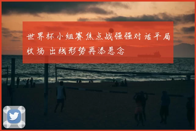 世界杯小组赛焦点战强强对话平局收场 出线形势再添悬念
