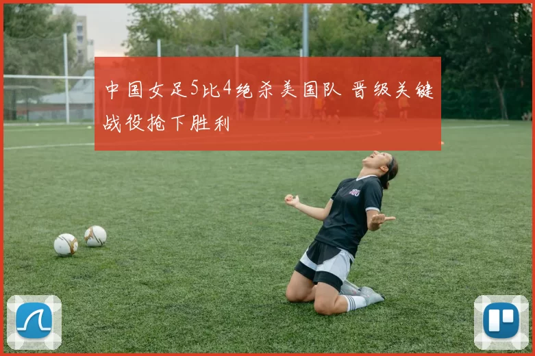 中国女足5比4绝杀美国队 晋级关键战役抢下胜利
