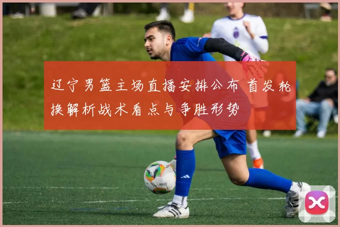 辽宁男篮主场直播安排公布 首发轮换解析战术看点与争胜形势