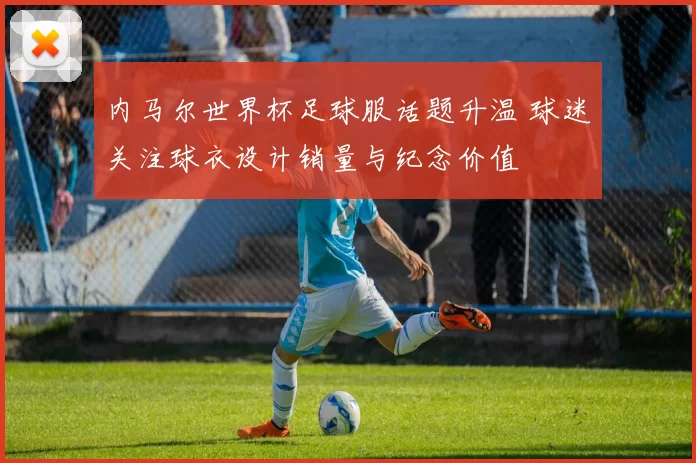 内马尔世界杯足球服话题升温 球迷关注球衣设计销量与纪念价值
