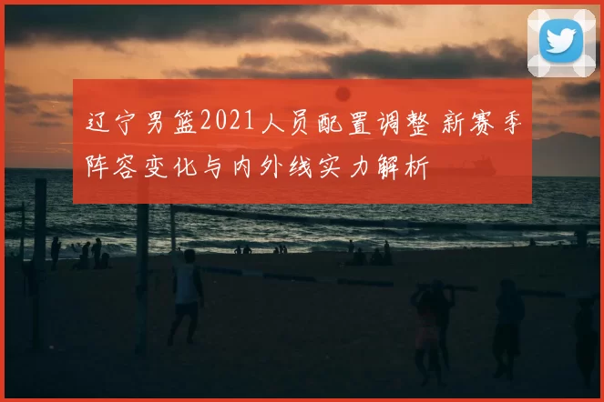 辽宁男篮2021人员配置调整 新赛季阵容变化与内外线实力解析