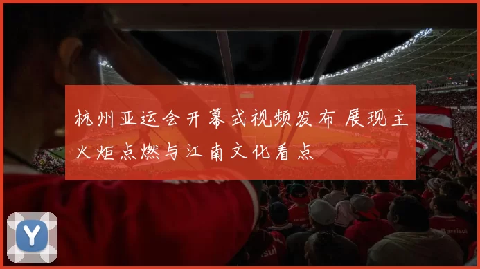 杭州亚运会开幕式视频发布 展现主火炬点燃与江南文化看点