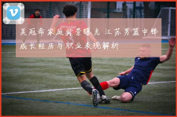 吴冠希家庭背景曝光 江苏男篮中锋成长经历与职业表现解析