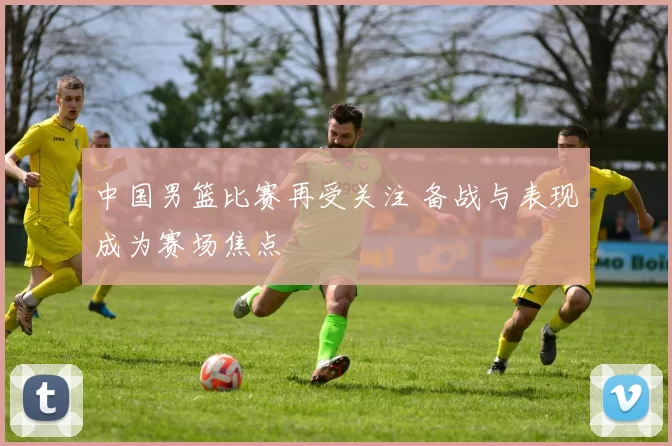 中国男篮比赛再受关注 备战与表现成为赛场焦点