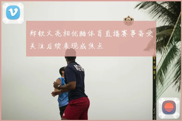 郑钦文亮相优酷体育直播赛事备受关注后续表现成焦点