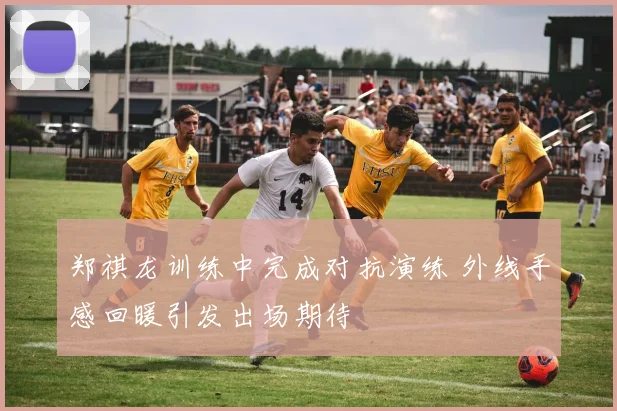 郑祺龙训练中完成对抗演练 外线手感回暖引发出场期待