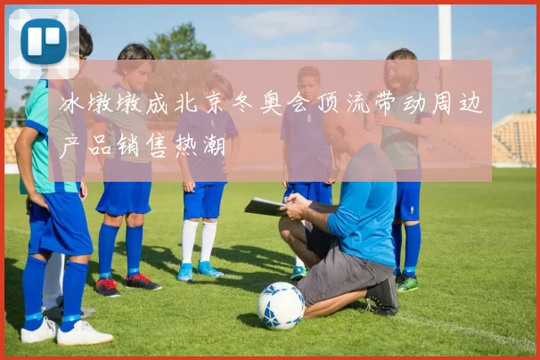 冰墩墩成北京冬奥会顶流带动周边产品销售热潮