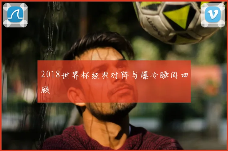2018世界杯经典对阵与爆冷瞬间回顾