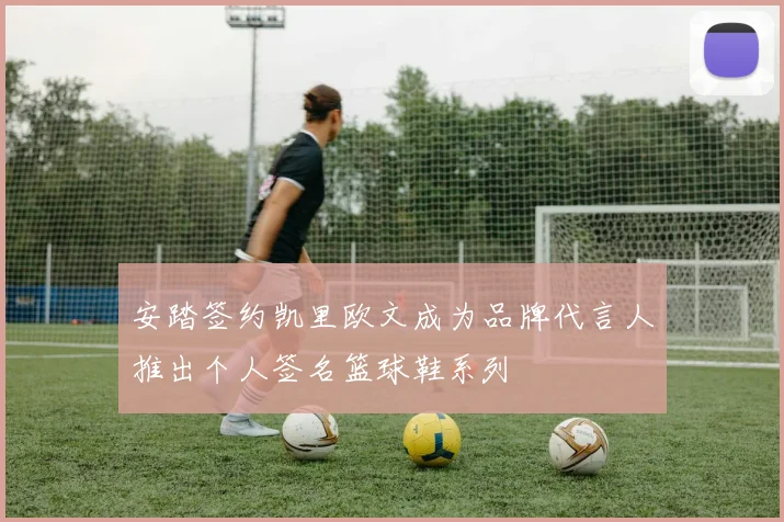 安踏签约凯里欧文成为品牌代言人推出个人签名篮球鞋系列